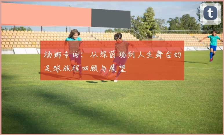 杨娜专访：从绿茵场到人生舞台的足球旅程回顾与展望