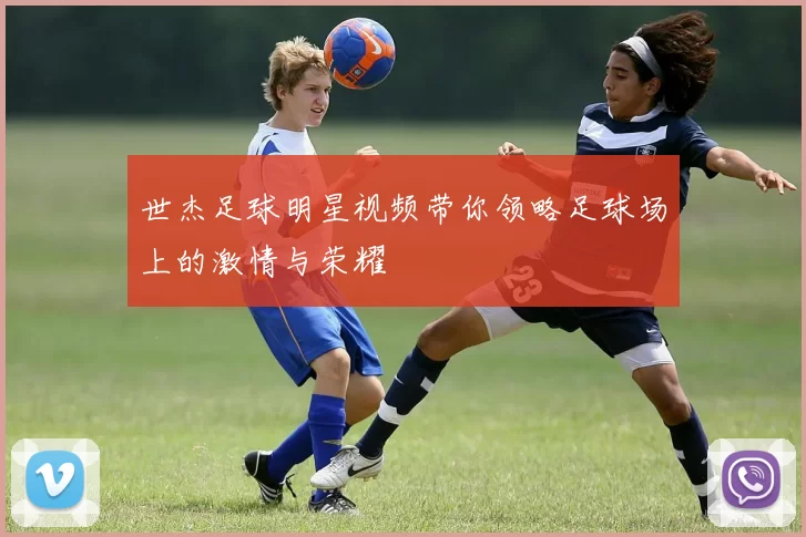 世杰足球明星视频带你领略足球场上的激情与荣耀