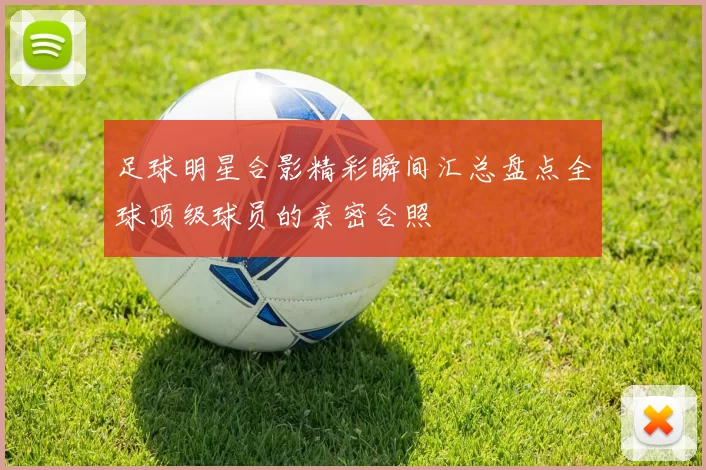 足球明星合影精彩瞬间汇总盘点全球顶级球员的亲密合照