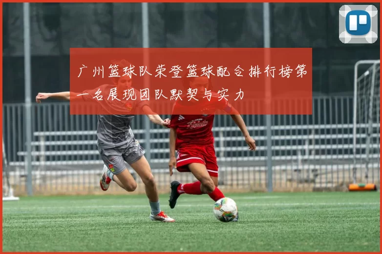 广州篮球队荣登篮球配合排行榜第一名展现团队默契与实力