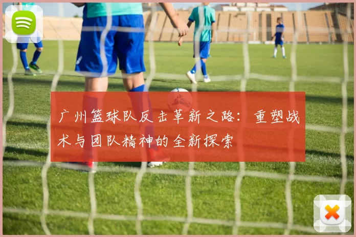 广州篮球队反击革新之路：重塑战术与团队精神的全新探索