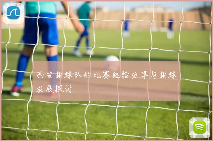 西安排球队的比赛经验分享与排球发展探讨
