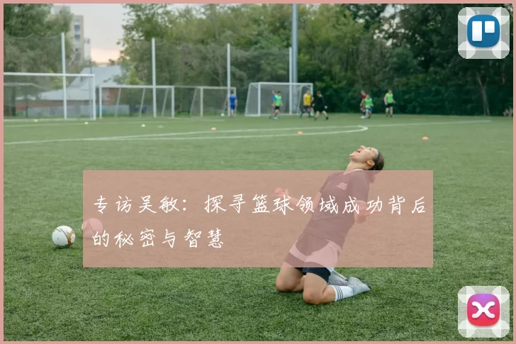 专访吴敏：探寻篮球领域成功背后的秘密与智慧