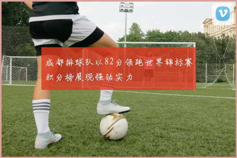 成都排球队以82分领跑世界锦标赛积分榜展现强劲实力